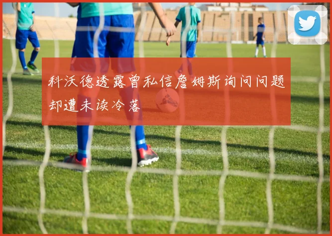 科沃德透露曾私信詹姆斯询问问题却遭未读冷落