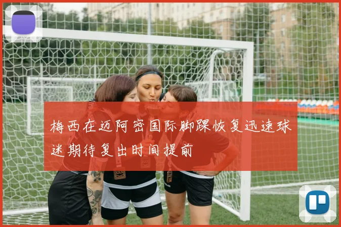 梅西在迈阿密国际脚踝恢复迅速球迷期待复出时间提前