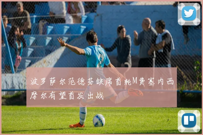 波罗萨尔范德芬缺席首轮M费塞内西摩尔有望首发出战